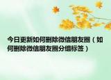 今日更新如何删除微信朋友圈（如何删除微信朋友圈分组标签）