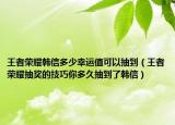 王者荣耀韩信多少幸运值可以抽到（王者荣耀抽奖的技巧你多久抽到了韩信）