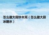 怎么做大蒜炒木耳（怎么做大蒜冰糖水）