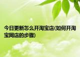 今日更新怎么开淘宝店(如何开淘宝网店的步骤)