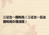 三证合一国税局（三证合一后去国税局办理流程）