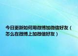 今日更新如何用微博加微信好友（怎么在微博上加微信好友）