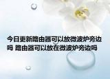 今日更新路由器可以放微波炉旁边吗 路由器可以放在微波炉旁边吗