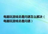 电脑玩游戏总是闪退怎么解决（电脑玩游戏总是闪退）