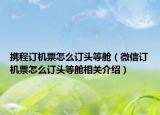 携程订机票怎么订头等舱（微信订机票怎么订头等舱相关介绍）