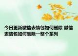 今日更新微信表情包如何删除 微信表情包如何删除一整个系列