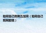 如何自己熬刺五加膏（如何自己熬阿胶糕）