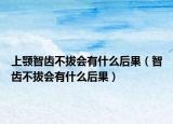 上颚智齿不拔会有什么后果（智齿不拔会有什么后果）
