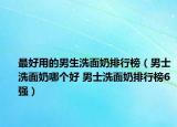 最好用的男生洗面奶排行榜（男士洗面奶哪个好 男士洗面奶排行榜6强）