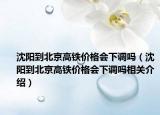 沈阳到北京高铁价格会下调吗（沈阳到北京高铁价格会下调吗相关介绍）