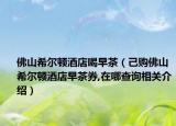 佛山希尔顿酒店喝早茶（己购佛山希尔顿酒店早茶券,在哪查询相关介绍）