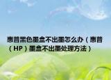 惠普黑色墨盒不出墨怎么办（惠普（HP）墨盒不出墨处理方法）