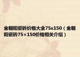 金朝阳瓷砖价格大全75x150（金朝阳瓷砖75×150价格相关介绍）