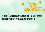 广州白马服装批发市场直播（广州白马服装批发市场明天能去吗相关介绍）