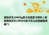 绝地求生10603g显卡设置显卡够吗（新版绝地求生10603G显卡怎么设置画面清晰?）