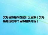 契丹民族是现在的什么民族（契丹族是现在哪个民族相关介绍）