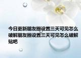 今日更新朋友圈设置三天可见怎么破解朋友圈设置三天可见怎么破解贴吧