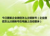 今日更新企业微信怎么注销账号（企业微信怎么注销账号在电脑上自动登录）