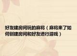 好友建房间玩的麻将（麻将来了如何创建房间和好友进行游戏）