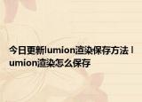今日更新lumion渲染保存方法 lumion渲染怎么保存