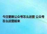 今日更新公众号怎么运营 公众号怎么运营起来