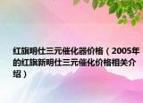 红旗明仕三元催化器价格（2005年的红旗新明仕三元催化价格相关介绍）