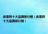 体重秤十大品牌排行榜（体重秤十大品牌排行榜）
