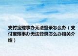 支付宝豫事办无法登录怎么办（支付宝豫事办无法登录怎么办相关介绍）