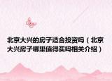 北京大兴的房子适合投资吗（北京大兴房子哪里值得买吗相关介绍）
