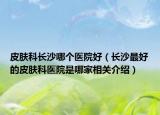 皮肤科长沙哪个医院好（长沙最好的皮肤科医院是哪家相关介绍）
