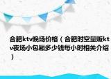 合肥ktv晚场价格（合肥时空量贩ktv夜场小包厢多少钱每小时相关介绍）