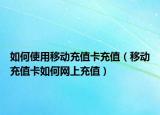 如何使用移动充值卡充值（移动充值卡如何网上充值）