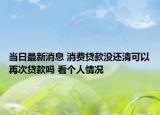 当日最新消息 消费贷款没还清可以再次贷款吗 看个人情况