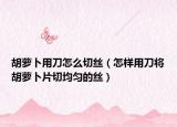 胡萝卜用刀怎么切丝（怎样用刀将胡萝卜片切均匀的丝）