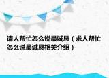 请人帮忙怎么说最诚恳（求人帮忙怎么说最诚恳相关介绍）