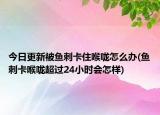 今日更新被鱼刺卡住喉咙怎么办(鱼刺卡喉咙超过24小时会怎样)