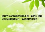 温岭火车站和温岭南是不是一起的（温岭火车站和高铁站在一起吗相关介绍）