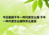 今日更新千牛一件代发怎么用 千牛一件代发怎么操作怎么发货