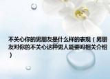 不关心你的男朋友是什么样的表现（男朋友对你的不关心这种男人能要吗相关介绍）