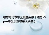 联想笔记本怎么设置头像（联想z5pro怎么设置联系人头像）