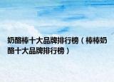 奶酪棒十大品牌排行榜（棒棒奶酪十大品牌排行榜）