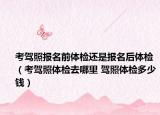 考驾照报名前体检还是报名后体检（考驾照体检去哪里 驾照体检多少钱）