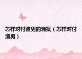 怎样对付渣男的骚扰（怎样对付渣男）