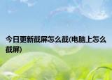 今日更新截屏怎么截(电脑上怎么截屏)