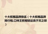 十大槟榔品牌排名（十大槟榔品牌排行榜,口味王槟榔销量高于宾之郎）