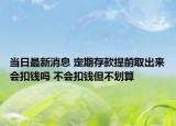 当日最新消息 定期存款提前取出来会扣钱吗 不会扣钱但不划算