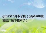 gtp7510开不了机（gtp6200恢复出厂后下载不了）
