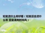 短发烫什么卷好看（短发适合烫什么卷 百变清爽时尚风）