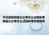 今日更新微信公众号怎么注销账号 微信公众号怎么注销账号非管理员