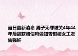 当日最新消息 男子无罪被关4年44年后能获赔偿吗做知青时被女工友告强奸
